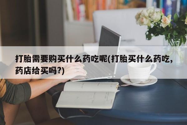 举报私人卖打胎药的打胎需要购买什么药吃呢(打胎买什么药吃,药店给买吗?)