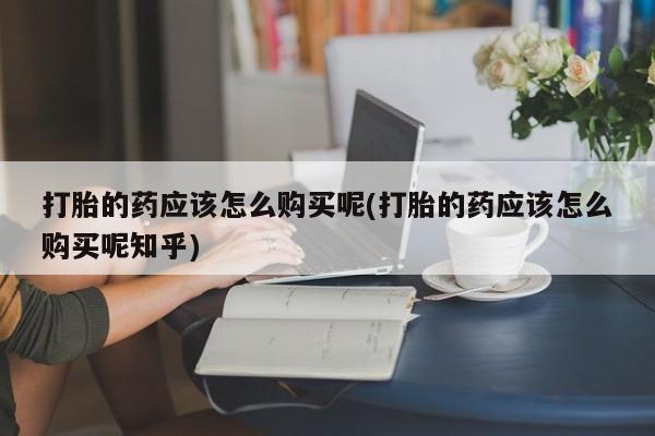 举报私人卖打胎药的打胎的药应该怎么购买呢(打胎的药应该怎么购买呢知乎)